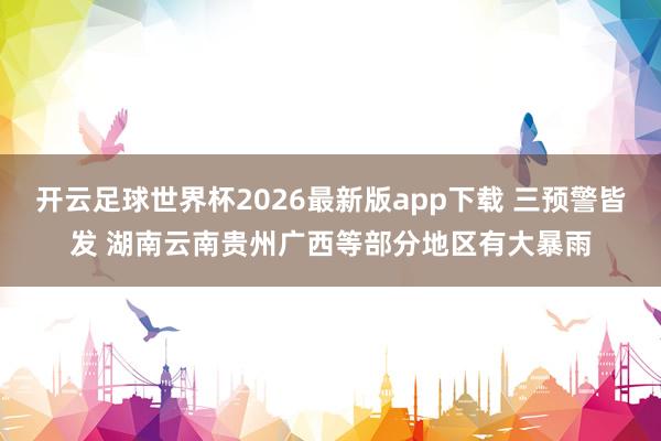 开云足球世界杯2026最新版app下载 三预警皆发 湖南云南贵州广西等部分地区有大暴雨