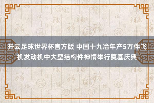 开云足球世界杯官方版 中国十九冶年产5万件飞机发动机中大型结构件神情举行奠基庆典