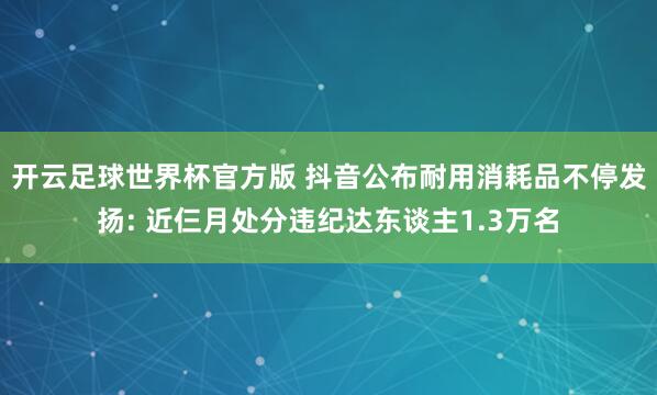 开云足球世界杯官方版 抖音公布耐用消耗品不停发扬: 近仨月处分违纪达东谈主1.3万名