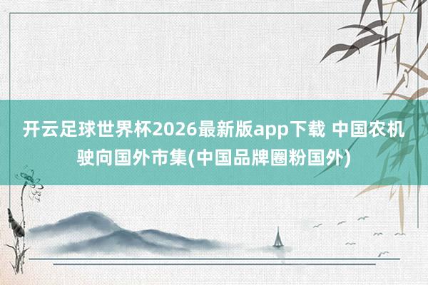 开云足球世界杯2026最新版app下载 中国农机驶向国外市集(中国品牌圈粉国外)