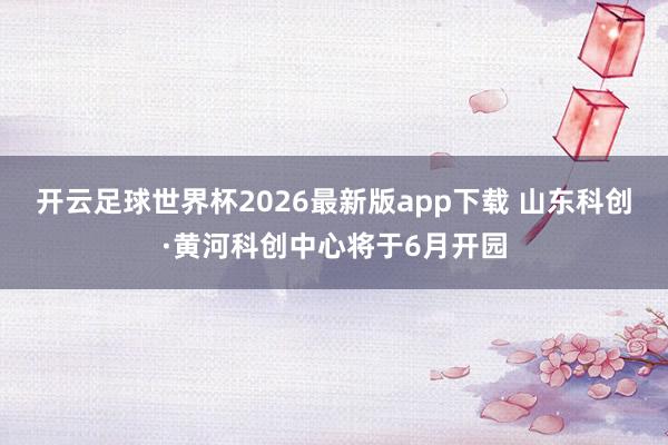 开云足球世界杯2026最新版app下载 山东科创·黄河科创中心将于6月开园