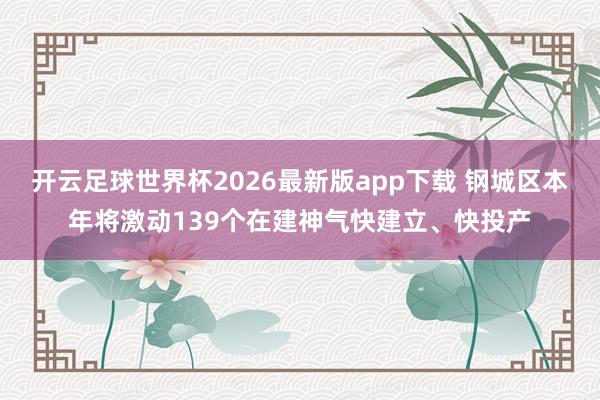 开云足球世界杯2026最新版app下载 钢城区本年将激动139个在建神气快建立、快投产