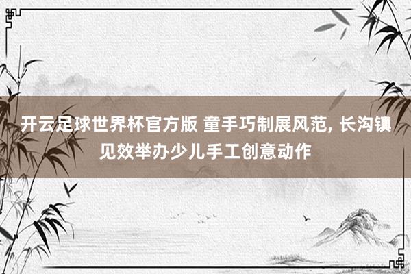 开云足球世界杯官方版 童手巧制展风范, 长沟镇见效举办少儿手工创意动作