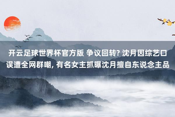 开云足球世界杯官方版 争议回转? 沈月因综艺口误遭全网群嘲, 有名女主抓曝沈月擅自东说念主品