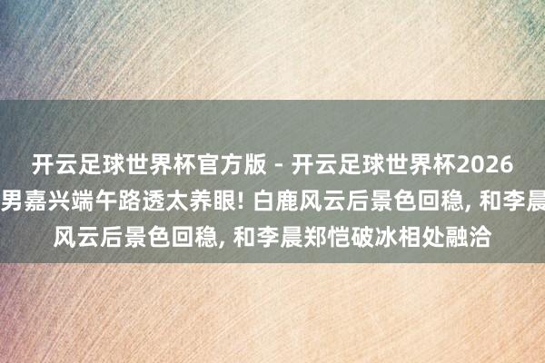 开云足球世界杯官方版 - 开云足球世界杯2026最新版app下载 跑男嘉兴端午路透太养眼! 白鹿风云后景色回稳, 和李晨郑恺破冰相处融洽