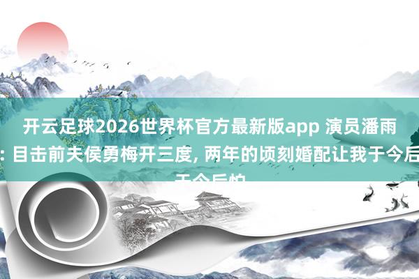 开云足球2026世界杯官方最新版app 演员潘雨辰: 目击前夫侯勇梅开三度, 两年的顷刻婚配让我于今后怕
