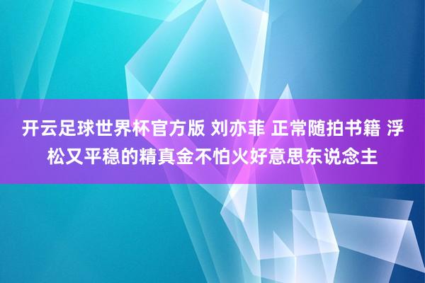 开云足球世界杯官方版 刘亦菲 正常随拍书籍 浮松又平稳的精真金不怕火好意思东说念主