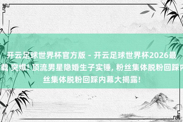 开云足球世界杯官方版 - 开云足球世界杯2026最新版app下载 突爆! 顶流男星隐婚生子实锤, 粉丝集体脱粉回踩内幕大揭露!