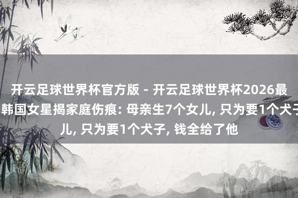 开云足球世界杯官方版 - 开云足球世界杯2026最新版app下载 韩国女星揭家庭伤痕: 母亲生7个女儿, 只为要1个犬子, 钱全给了他