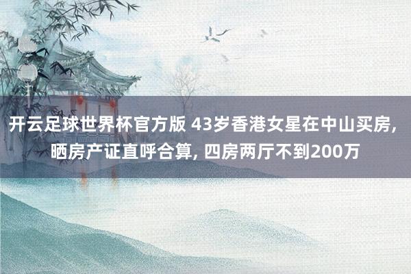 开云足球世界杯官方版 43岁香港女星在中山买房, 晒房产证直呼合算, 四房两厅不到200万