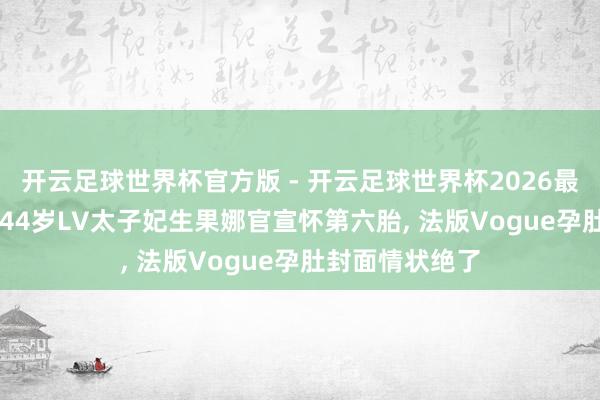 开云足球世界杯官方版 - 开云足球世界杯2026最新版app下载 44岁LV太子妃生果娜官宣怀第六胎, 法版Vogue孕肚封面情状绝了
