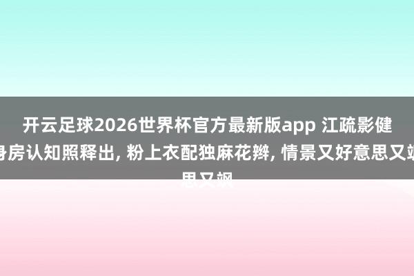 开云足球2026世界杯官方最新版app 江疏影健身房认知照释出, 粉上衣配独麻花辫,<a href=