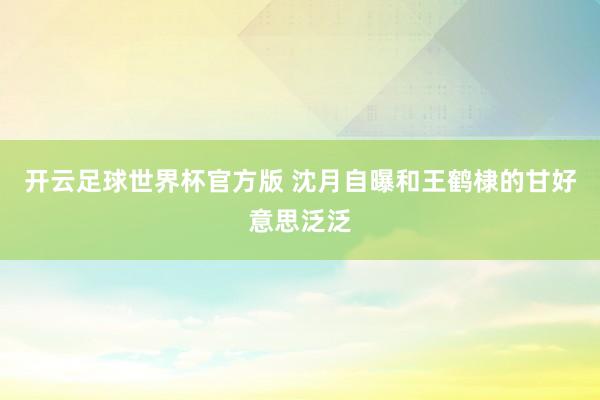 开云足球世界杯官方版 沈月自曝和王鹤棣的甘好意思泛泛