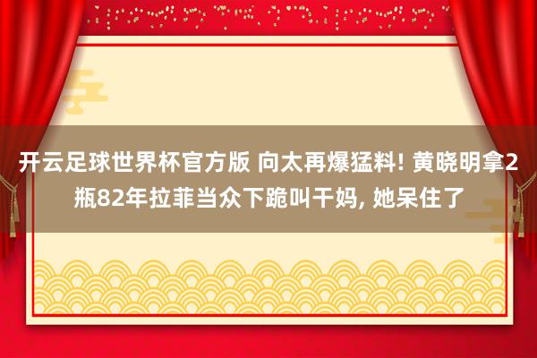 开云足球世界杯官方版 向太再爆猛料! 黄晓明拿2瓶82年拉菲当众下跪叫干妈, 她呆住了