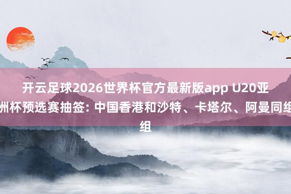 开云足球2026世界杯官方最新版app U20亚洲杯预选赛抽签: 中国香港和沙特、卡塔尔、阿曼同组