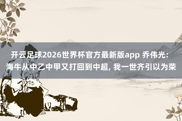 开云足球2026世界杯官方最新版app 乔伟光: 海牛从中乙中甲又打回到中超, 我一世齐引以为荣