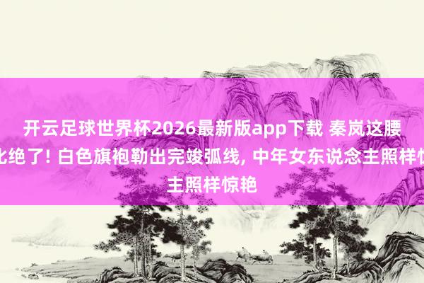 开云足球世界杯2026最新版app下载 秦岚这腰臀比绝了! 白色旗袍勒出完竣弧线, 中年女东说念主照样惊艳