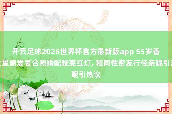 开云足球2026世界杯官方最新版app 55岁香港女星删爱妻合照婚配疑亮红灯, 和同性密友行径亲昵引热议