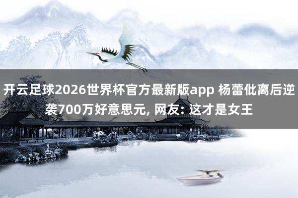开云足球2026世界杯官方最新版app 杨蕾仳离后逆袭700万好意思元, 网友: 这才是女王