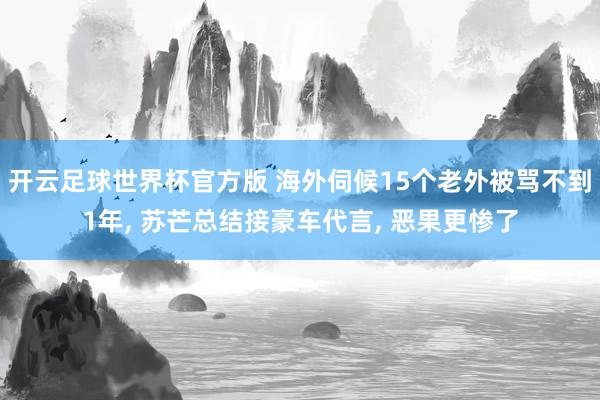 开云足球世界杯官方版 海外伺候15个老外被骂不到1年, 苏芒总结接豪车代言, 恶果更惨了