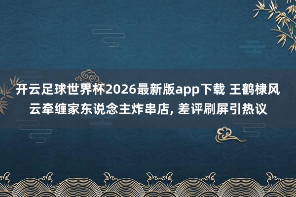开云足球世界杯2026最新版app下载 王鹤棣风云牵缠家东说念主炸串店, 差评刷屏引热议