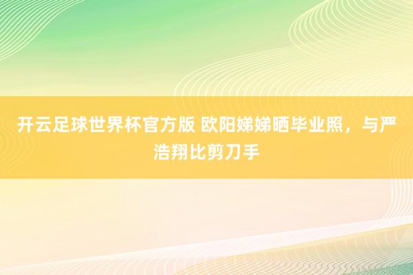 开云足球世界杯官方版 欧阳娣娣晒毕业照，与严浩翔比剪刀手