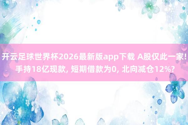 开云足球世界杯2026最新版app下载 A股仅此一家! 手持18亿现款, 短期借款为0, 北向减仓12%?