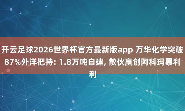 开云足球2026世界杯官方最新版app 万华化学突破87%外洋把持: 1.8万吨自建, 散伙赢创阿科玛暴利