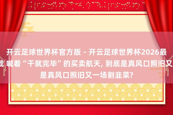 开云足球世界杯官方版 - 开云足球世界杯2026最新版app下载 喊着“干就完毕”的买卖航天, 到底是真风口照旧又一场割韭菜?
