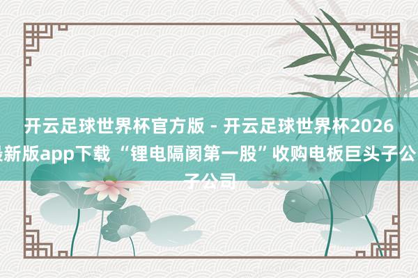 开云足球世界杯官方版 - 开云足球世界杯2026最新版app下载 “锂电隔阂第一股”收购电板巨头子公司