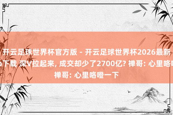 开云足球世界杯官方版 - 开云足球世界杯2026最新版app下载 深V拉起来, 成交却少了2700亿? 禅哥: 心里咯噔一下