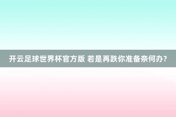 开云足球世界杯官方版 若是再跌你准备奈何办?