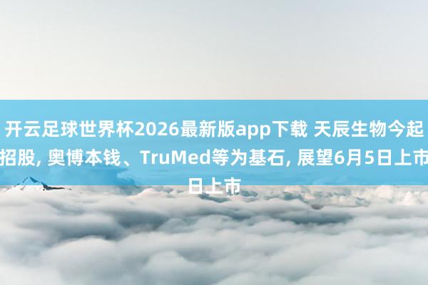 开云足球世界杯2026最新版app下载 天辰生物今起招股, 奥博本钱、TruMed等为基石, 展望6月5日上市