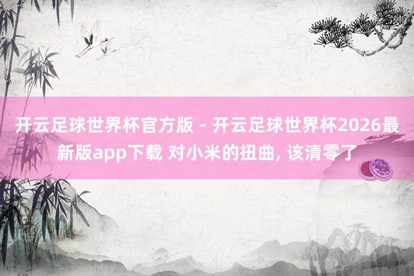 开云足球世界杯官方版 - 开云足球世界杯2026最新版app下载 对小米的扭曲, 该清零了
