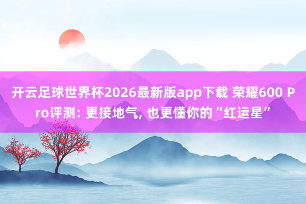 开云足球世界杯2026最新版app下载 荣耀600 Pro评测: 更接地气, 也更懂你的“红运星”