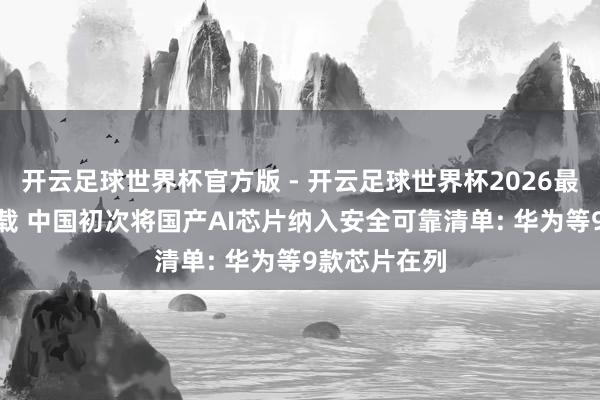 开云足球世界杯官方版 - 开云足球世界杯2026最新版app下载 中国初次将国产AI芯片纳入安全可靠清单: 华为等9款芯片在列