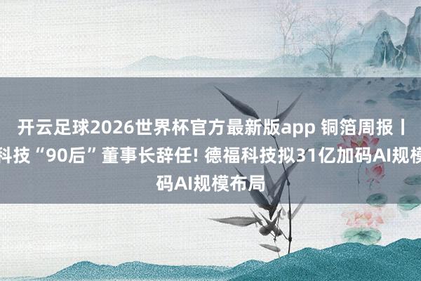 开云足球2026世界杯官方最新版app 铜箔周报丨中一科技“90后”董事长辞任! 德福科技拟31亿加码AI规模布局