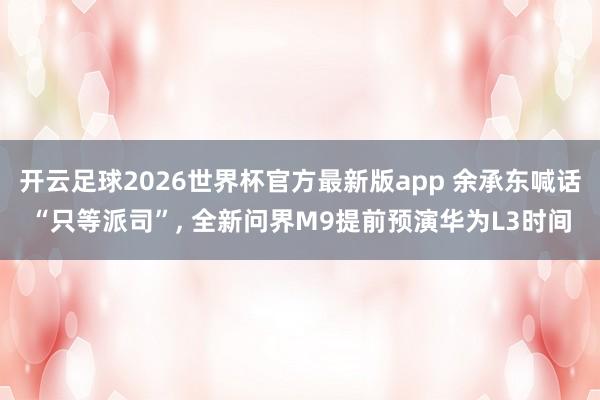 开云足球2026世界杯官方最新版app 余承东喊话“只等派司”, 全新问界M9提前预演华为L3时间