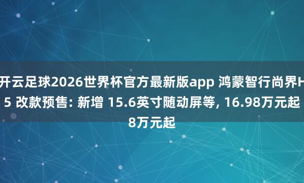 开云足球2026世界杯官方最新版app 鸿蒙智行尚界H5 改款预售: 新增 15.6英寸随动屏等, 16.98万元起