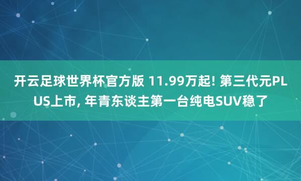 开云足球世界杯官方版 11.99万起! 第三代元PLUS上市, 年青东谈主第一台纯电SUV稳了