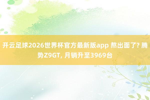 开云足球2026世界杯官方最新版app 熬出面了? 腾势Z9GT, 月销升至3969台