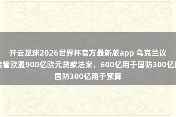 开云足球2026世界杯官方最新版app 乌克兰议会批准接管欧盟900亿欧元贷款法案，600亿用于国防300亿用于预算