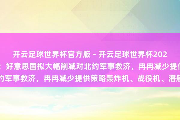 开云足球世界杯官方版 - 开云足球世界杯2026最新版app下载 外媒：好意思国拟大幅削减对北约军事救济，冉冉减少提供策略轰炸机、战役机、潜艇等