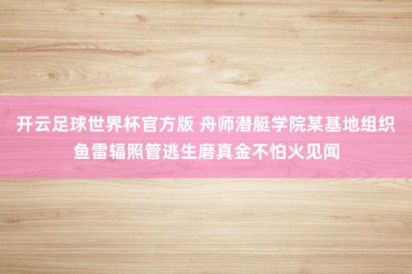 开云足球世界杯官方版 舟师潜艇学院某基地组织鱼雷辐照管逃生磨真金不怕火见闻