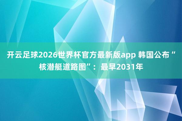 开云足球2026世界杯官方最新版app 韩国公布“核潜艇道路图”：最早2031年