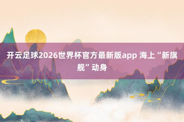 开云足球2026世界杯官方最新版app 海上“新旗舰”动身
