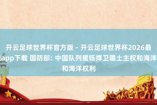 开云足球世界杯官方版 - 开云足球世界杯2026最新版app下载 国防部: 中国队列矍铄捍卫疆土主权和海洋权利