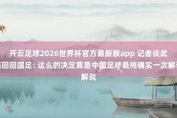 开云足球2026世界杯官方最新版app 记者谈武磊回回国足: 这么的决定算是中国足球最纯确实一次解说