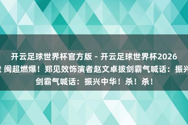 开云足球世界杯官方版 - 开云足球世界杯2026最新版app下载 闽超燃爆！郑见效饰演者赵文卓拔剑霸气喊话：振兴中华！杀！杀！