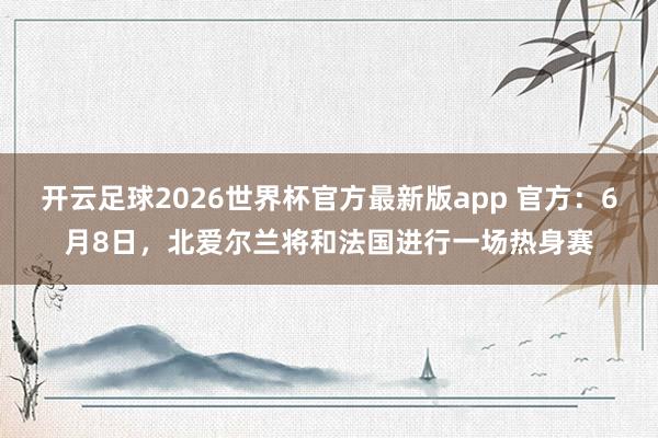 开云足球2026世界杯官方最新版app 官方：6月8日，北爱尔兰将和法国进行一场热身赛
